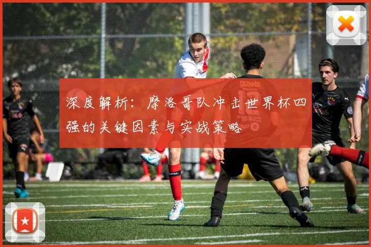 深度解析：摩洛哥队冲击世界杯四强的关键因素与实战策略