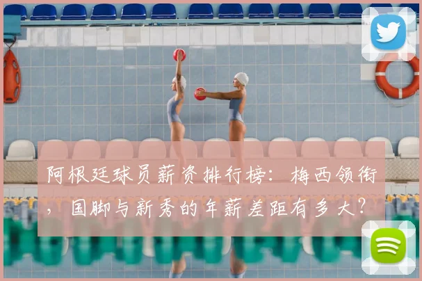 阿根廷球员薪资排行榜:梅西领衔,国脚与新秀的年薪差距有多大?