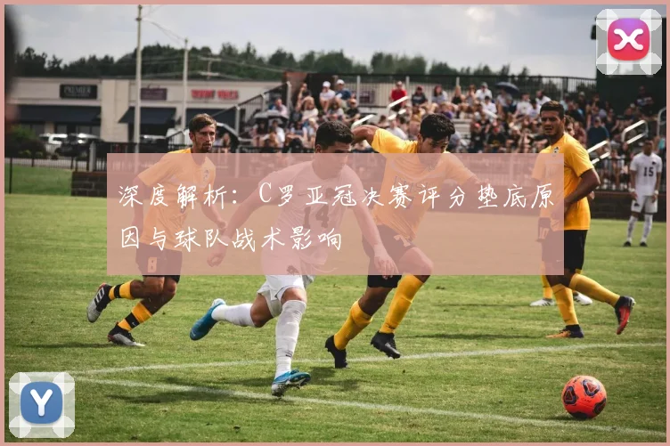 深度解析：C罗亚冠决赛评分垫底原因与球队战术影响