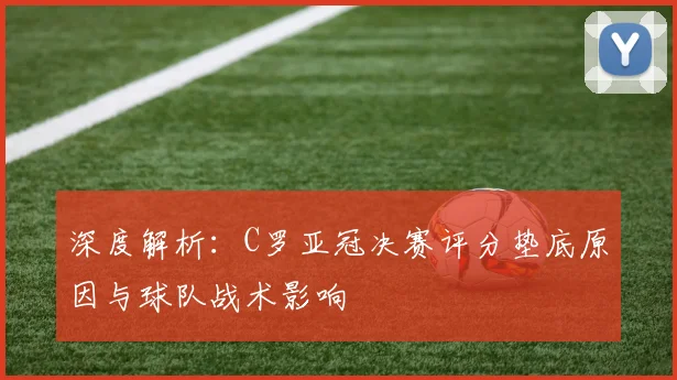 深度解析：C罗亚冠决赛评分垫底原因与球队战术影响